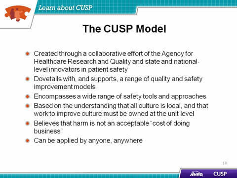 Created through a collaborative effort of the Agency for Healthcare Research and Quality and state and national-level innovators in patient safety. Dovetails with, and supports, a range of quality and safety improvement models. Encompasses a wide range of safety tools and approaches. Based on the understanding that all culture is local, and that work to improve culture must be owned at the unit level. Believes that harm is not an acceptable 'cost of doing business'. Can be applied by anyone, any