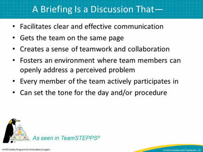 Facilitates clear and effective communication. Gets the team on the same page. Creates a sense of teamwork and collaboration. Fosters an environment where team members can openly address a perceived problem. Every member of the team actively participates in . Can set the tone for the day and/or procedure.