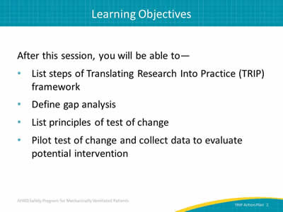 After this session, you will be able to: List steps of Translating Research Into Practice (TRIP) framework. Define gap analysis. List principles of test of change. Pilot test of change and collect data to evaluate potential intervention.