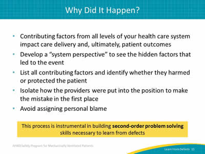 Contributing factors from all levels of your health care system impact care delivery and, ultimately, patient outcomes. Develop a 'system perspective' to see the hidden factors that led to the event. List all contributing factors and identify whether they harmed or protected the patient. Isolate how the providers were put into the position to make the mistake in the first place. Avoid assigning personal blame. This process is instrumental in building second-order problem solving skills necessary to learn from defects.