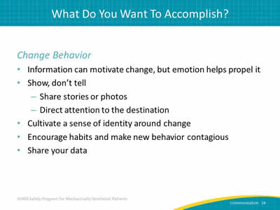 Change Behavior: Information can motivate change but emotion helps propel it. Show, don’t tell: Share stories or photos. Direct attention to the destination. Cultivate a sense of identity around change. Encourage habits and make new behavior contagious. Share your data.