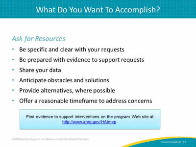 Ask for Resources: Be specific and clear with your requests. Be prepared with evidence to support requests. Share your data. Anticipate obstacles and solutions. Provide alternatives, where possible. Offer a reasonable timeframe to address concerns. Find evidence to support interventions on the program Web site at http://www.ahrq.gov/HAImvp.