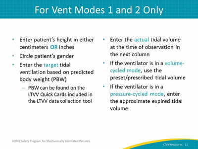 Enter patient’s height in either centimeters OR inches. Circle patient’s gender. Enter the target tidal ventilation based on predicted body weight (PBW): PBW can be found on the LTVV Quick Cards included in the LTVV data collection tool. Enter the actual tidal volume at the time of observation in the next column. If the ventilator is in a volume-cycled mode, use the preset/prescribed tidal volume. If the ventilator is in a pressure-cycled mode, enter the approximate expired tidal volume.