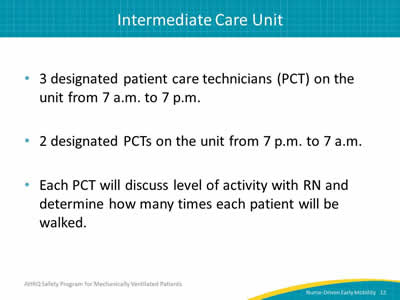 3 designated patient care technicians (PCT) on the unit from 7 a.m. to 7 p.m. 2 designated PCTs on the unit from 7 p.m. to 7 a.m. Each PCT will discuss level of activity with RN and determine how many times each patient will be walked.