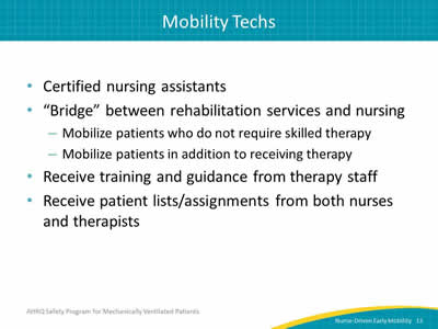 Certified nursing assistants. 'Bridge' between rehabilitation services and nursing: Mobilize patients who do not require skilled therapy. Mobilize patients in addition to receiving therapy. Receive training and guidance from therapy staff. Receive patient lists/assignments from both nurses and therapists.