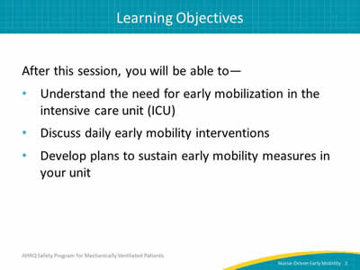 After this session, you will be able to: Understand the need for early mobilization in the intensive care unit (ICU). Discuss daily early mobility interventions. Develop plans to sustain early mobility measures in your unit.