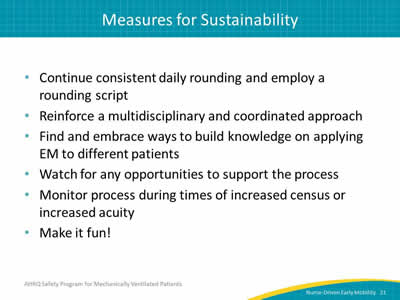 Continue consistent daily rounding and employ a rounding script. Reinforce a multidisciplinary and coordinated approach. Find and embrace ways to build knowledge on applying EM to different patients. Watch for any opportunities to support the process. Monitor process during times of increased census or increased acuity. Make it fun!