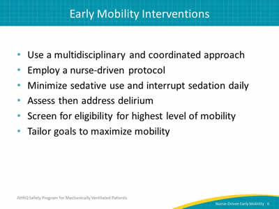 Use a multidisciplinary and coordinated approach. Employ a nurse-driven protocol. Minimize sedative use and interrupt sedation daily. Assess then address delirium. Screen for eligibility for highest level of mobility. Tailor goals to maximize mobility.