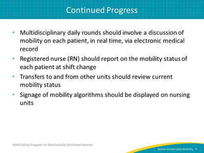 Multidisciplinary daily rounds should involve a discussion of mobility on each patient, in real time, via electronic medical record. Registered nurse (RN) should report on the mobility status of each patient at shift change. Transfers to and from other units should review current mobility status. Signage of mobility algorithms should be displayed on nursing units.