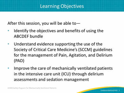 After this session, you will be able to: Identify the objectives and benefits of using the ABCDEF bundle. Understand evidence supporting the use of the Society of Critical Care Medicine’s (SCCM) guidelines for the management of Pain, Agitation, and Delirium (PAD). Improve the care of mechanically ventilated patients in the intensive care unit (ICU) through delirium assessments and sedation management.