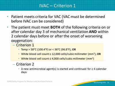 Patient meets criteria for VAC (VAC must be determined before IVAC can be considered). The patient must meet BOTH of the following criteria on or after calendar day 3 of mechanical ventilation AND within 2 calendar days before or after the onset of worsening oxygenation: Criterion 1: White blood cell count less than or equal to 4,000 cells/cubic millimeter (mm3). White blood cell count greater than or equal to 12,000 cells/cubic millimeter (mm3), OR Temp more than 38oC (100.4oF) or less than 36oC (96.8oF), OR Criterion 2: A new antimicrobial agent(s) is started and continued for greater than or equal to 4 calendar days.