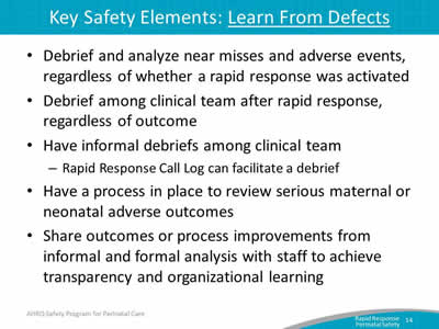 Debrief and analyze near misses and adverse events, regardless of whether a rapid response was activated. Debrief among clinical team after rapid response, regardless of outcome. Have informal debriefs among clinical team.  Have a process in place to review serious maternal or neonatal adverse outcomes. Share outcomes or process improvements from informal and formal analysis with staff to achieve transparency and organizational learning.