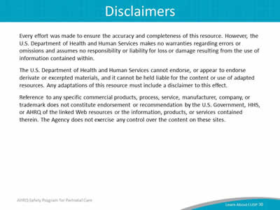 Every effort was made to ensure the accuracy and completeness of this resource. However, the U.S. Department of Health and Human Services makes no warranties regarding errors or omissions and assumes no responsibility or liability for loss or damage resulting from the use of information contained within. The U.S. Department of Health and Human Services cannot endorse, or appear to endorse derivate or excerpted materials, and it cannot be held liable for the content or use of adapted resources. Any adaptations of this resource must include a disclaimer to this effect. Reference to any specific commercial products, process, service, manufacturer, company, or trademark does not constitute endorsement or recommendation by the U.S. Government, HHS, or AHRQ of the linked Web resources or the information, products, or services contained therein. The Agency does not exercise any control over the content on these sites.