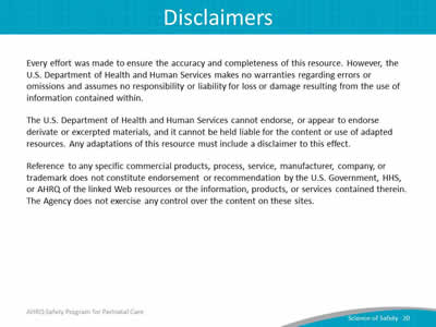 Every effort was made to ensure the accuracy and completeness of this resource. However, the U.S. Department of Health and Human Services makes no warranties regarding errors or omissions and assumes no responsibility or liability for loss or damage resulting from the use of information contained within. The U.S. Department of Health and Human Services cannot endorse, or appear to endorse derivate or excerpted materials, and it cannot be held liable for the content or use of adapted resources. Any adaptations of this resource must include a disclaimer to this effect. Reference to any specific commercial products, process, service, manufacturer, company, or trademark does not constitute endorsement or recommendation by the U.S. Government, HHS, or AHRQ of the linked Web resources or the information, products, or services contained therein. The Agency does not exercise any control over the content on these sites.