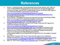 References: Kotter J. Leading Change. Harvard Business School Press, Boston, MA, 1996, as cited in TeamSTEPPS Fundamentals Course: Module 8. Change Management: Instructor's Slides: TeamSTEPPS Fundamentals Course. November 2008. Agency for Healthcare Research and Quality, Rockville, MD. http://www.ahrq.gov/professionals/education/curriculum-tools/teamstepps/instructor/fundamentals/module8/igchangemgmt.html. Accessed on August 8, 2015.  TeamSTEPPS®: Strategies and Tools to Enhance Performance and Patient Safety. Rockville, MD: Agency for Healthcare Research and Quality.  http://www.ahrq.gov/professionals/education/curriculum-tools/teamstepps/index.html. Accessed August 8, 2015. Engage the Senior Executive module, CUSP Toolkit. Rockville, MD: Agency for Healthcare Research and Quality. http://www.ahrq.gov/professionals/education/curriculum-tools/cusptoolkit/modules/engage/index.html. Accessed on August 8, 2015. 2014 User Comparative Database Report, AHRQ Hospital Survey on Patient Safety Culture. Rockville, MD: Agency for Healthcare Research and Quality. http://www.ahrq.gov/professionals/quality-patient-safety/patientsafetyculture/hospital/2014/hosp14ch5.html. Accessed on August 14, 2015. Apply CUSP module, CUSP Toolkit. Rockville, MD: Agency for Healthcare Research and Quality. http://www.ahrq.gov/professionals/education/curriculum-tools/cusptoolkit/modules/apply/index.html. Accessed on August 8, 2015.  Marx, D. Just Culture. https://www.justculture.org. Accessed on August 14, 2015.