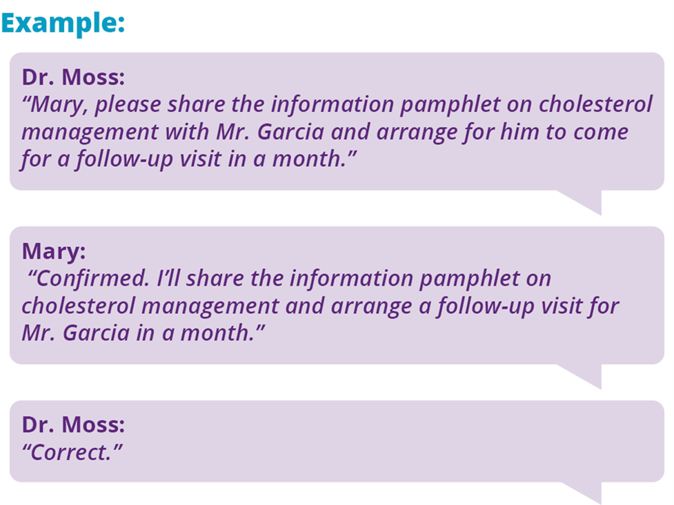 Example: Dr. Moss: "Mary, please share the info pamphlet on cholesterol management with Mr. Garcia and arrange for him to come for a follow-up visit in a month." Mary: Confirmed. I'll share the info pamphlet on cholesterol management and arrange a follow-up visit for Mr. Garcia in a month." Dr. Moss: "Correct."